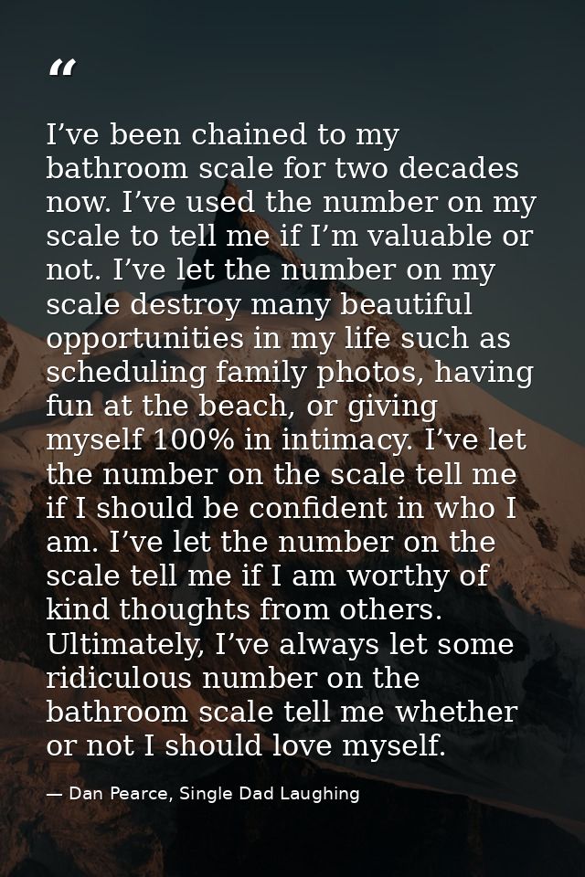 I’ve been chained to my bathroom scale for two decades now. I’ve used the number on my scale to tell me if I’m valuable  — Dan Pearce, Single Dad Laughing