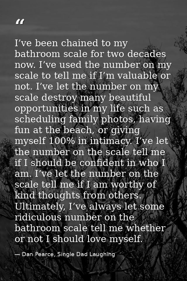 I’ve been chained to my bathroom scale for two decades now. I’ve used the number on my scale to tell me if I’m valuable  — Dan Pearce, Single Dad Laughing