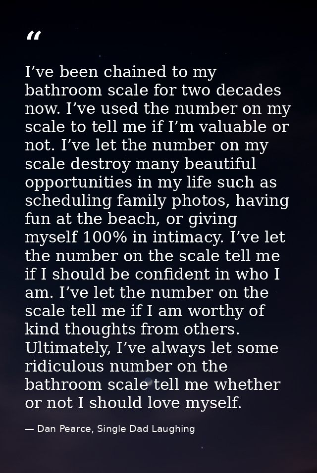 I’ve been chained to my bathroom scale for two decades now. I’ve used the number on my scale to tell me if I’m valuable  — Dan Pearce, Single Dad Laughing