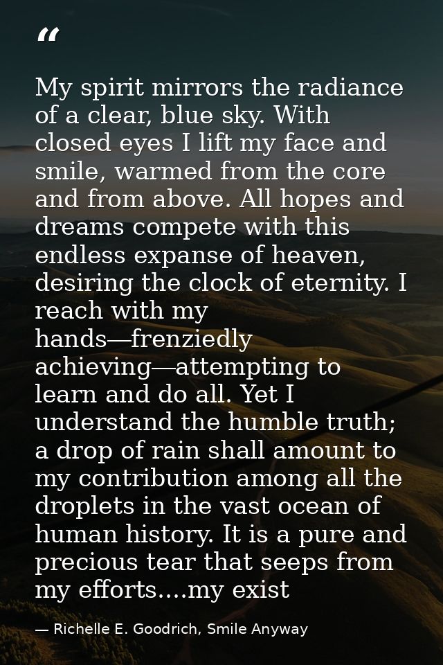 My spirit mirrors the radiance of a clear, blue sky. With closed eyes I lift my face and smile, warmed from the core and — Richelle E. Goodrich, Smile Anyway