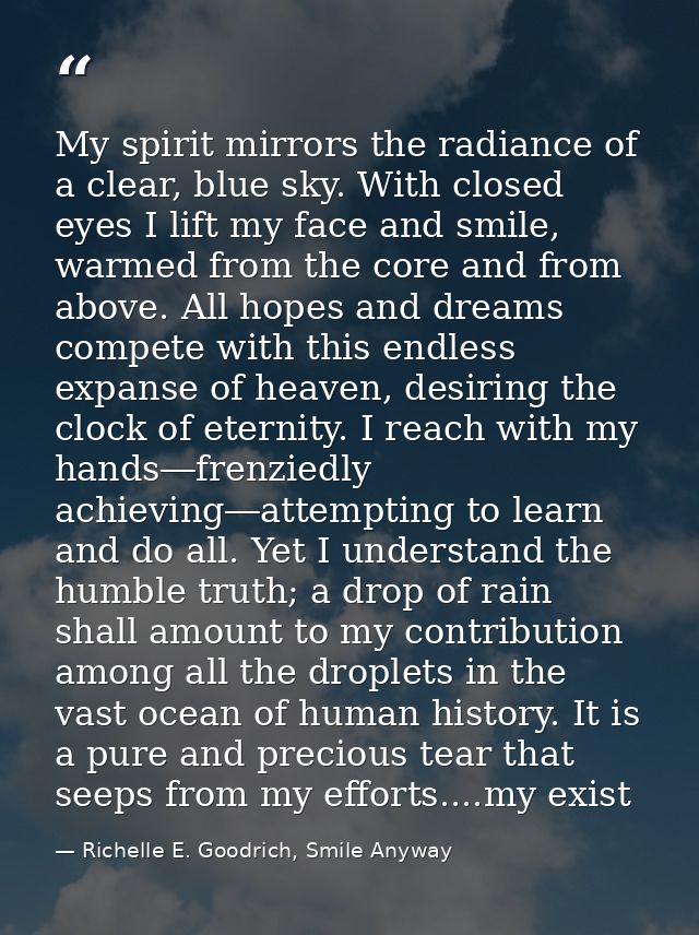 My spirit mirrors the radiance of a clear, blue sky. With closed eyes I lift my face and smile, warmed from the core and — Richelle E. Goodrich, Smile Anyway