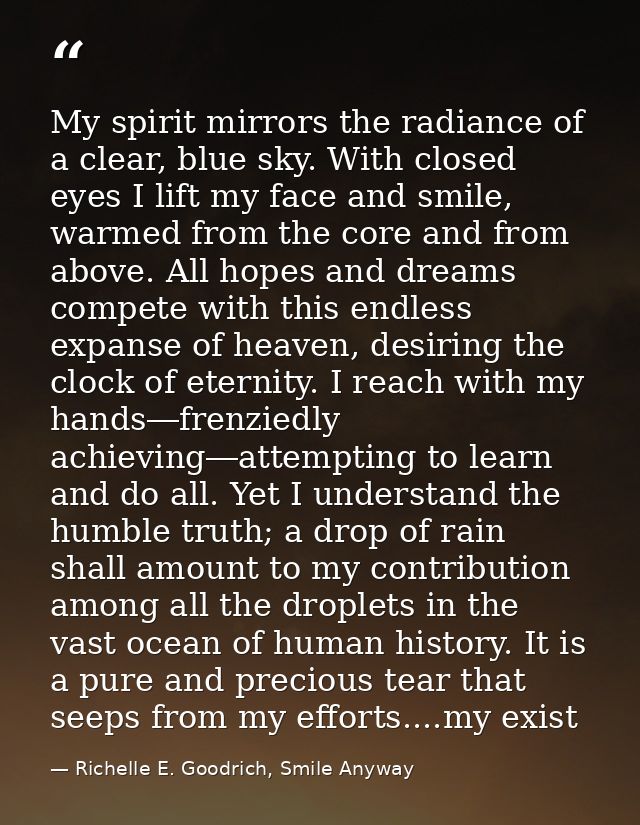 My spirit mirrors the radiance of a clear, blue sky. With closed eyes I lift my face and smile, warmed from the core and — Richelle E. Goodrich, Smile Anyway