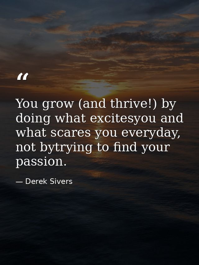 You grow (and thrive!) by doing what excitesyou and what scares you everyday, not bytrying to find your passion. — Derek Sivers