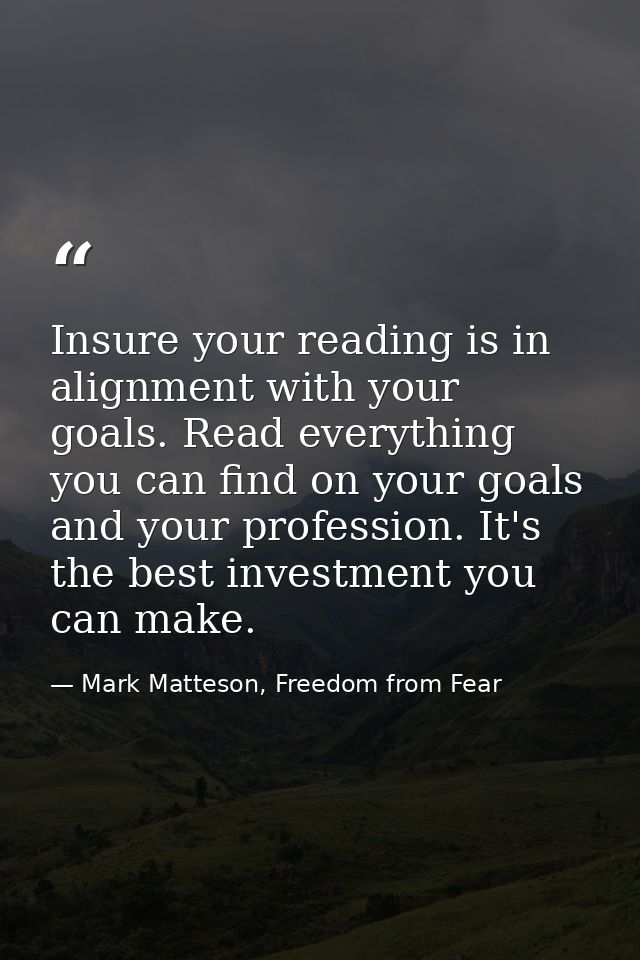Insure your reading is in alignment with your goals. Read everything you can find on your goals and your profession. It' — Mark Matteson, Freedom from Fear