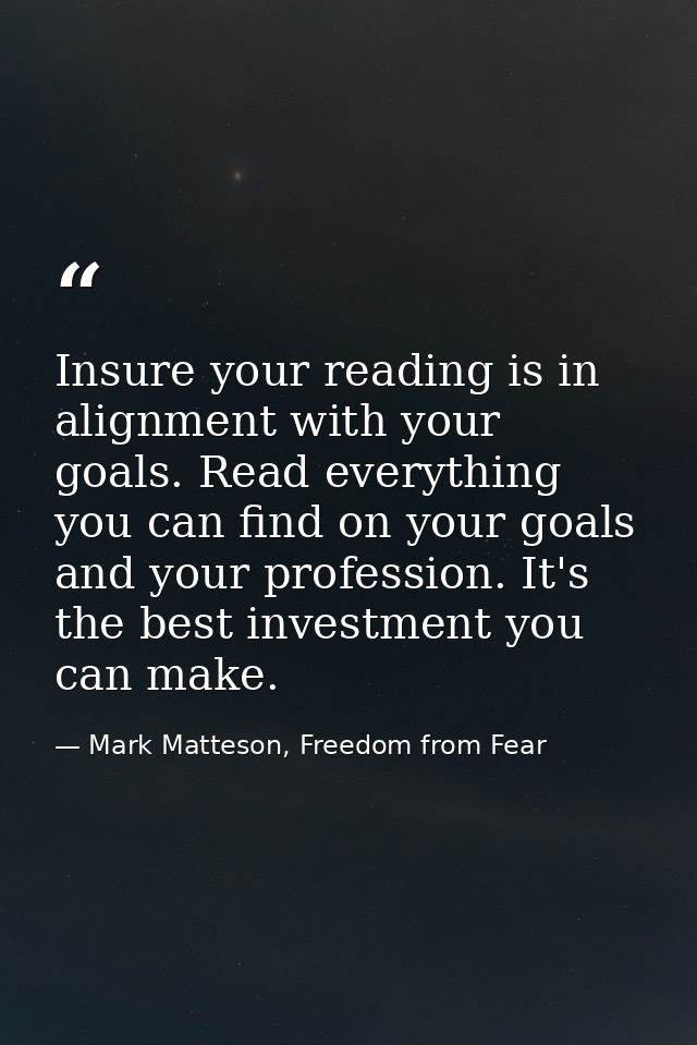 Insure your reading is in alignment with your goals. Read everything you can find on your goals and your profession. It' — Mark Matteson, Freedom from Fear
