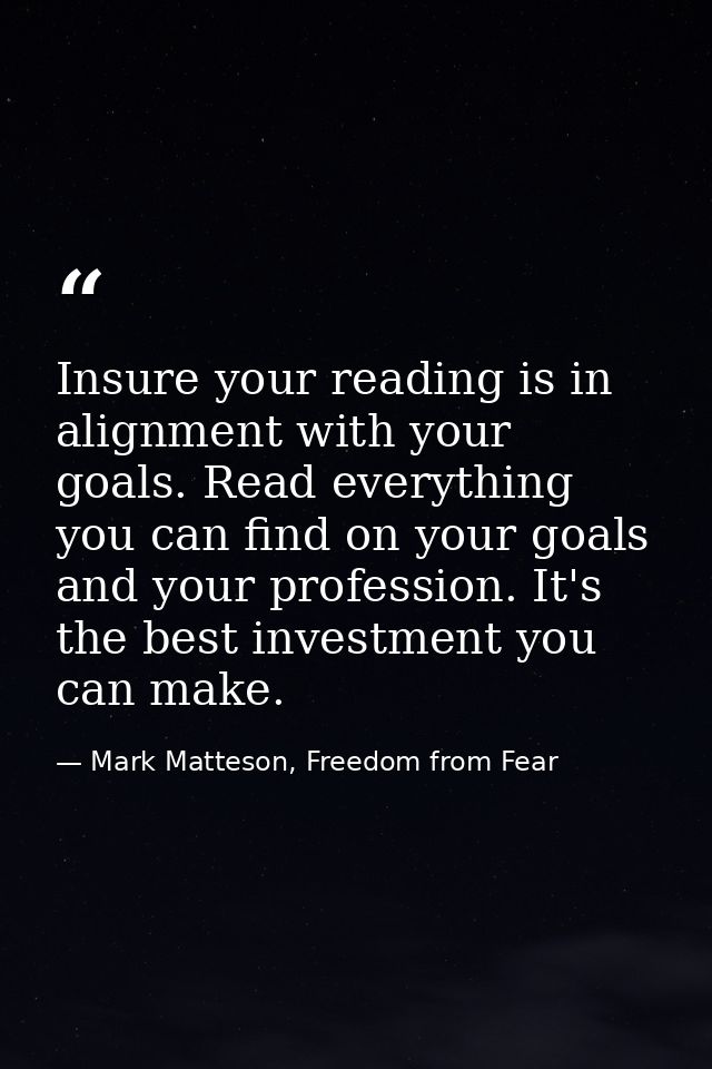Insure your reading is in alignment with your goals. Read everything you can find on your goals and your profession. It' — Mark Matteson, Freedom from Fear