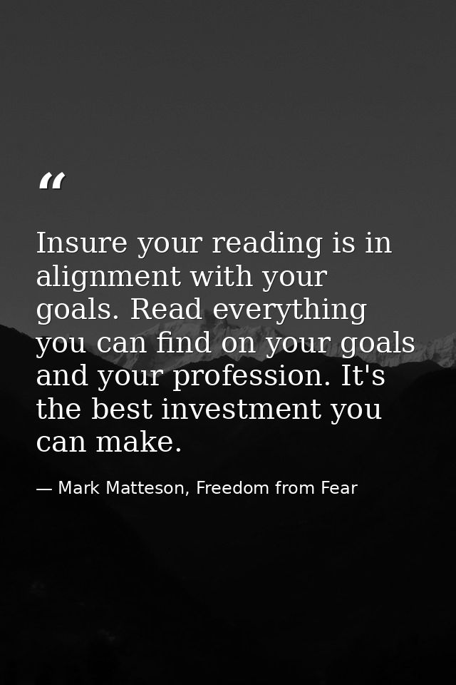 Insure your reading is in alignment with your goals. Read everything you can find on your goals and your profession. It' — Mark Matteson, Freedom from Fear