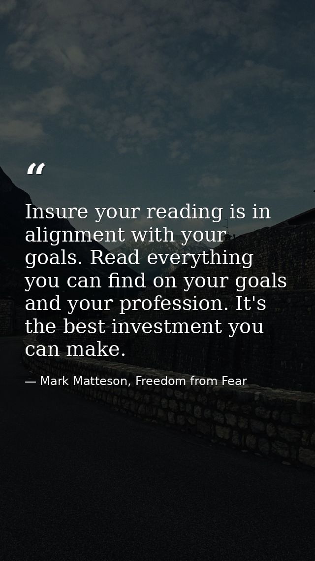 Insure your reading is in alignment with your goals. Read everything you can find on your goals and your profession. It' — Mark Matteson, Freedom from Fear