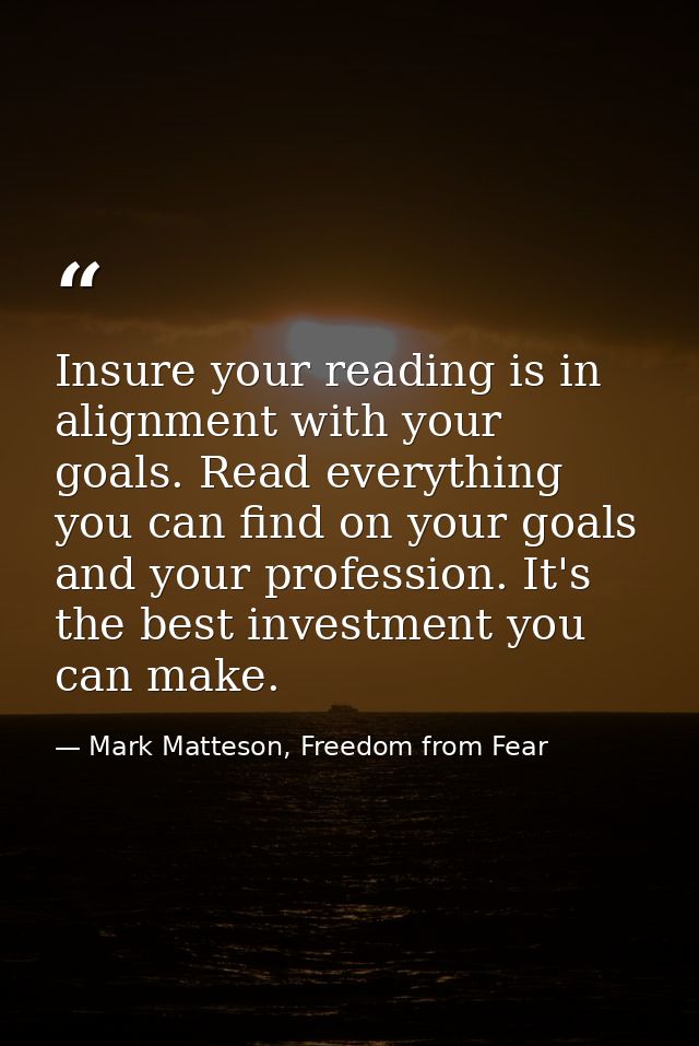 Insure your reading is in alignment with your goals. Read everything you can find on your goals and your profession. It' — Mark Matteson, Freedom from Fear