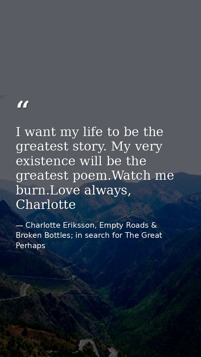I want my life to be the greatest story. My very existence will be the greatest poem.Watch me burn.Love always, Charlott — Charlotte Eriksson, Empty Roads & Broken Bottles; in search for The Great Perhaps