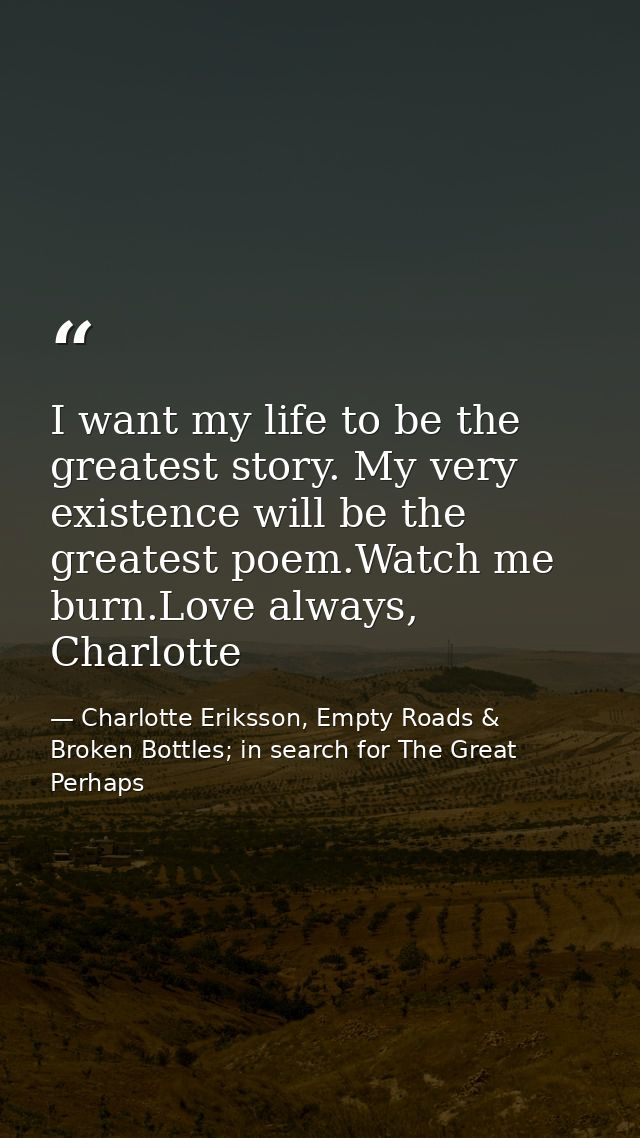 I want my life to be the greatest story. My very existence will be the greatest poem.Watch me burn.Love always, Charlott — Charlotte Eriksson, Empty Roads & Broken Bottles; in search for The Great Perhaps