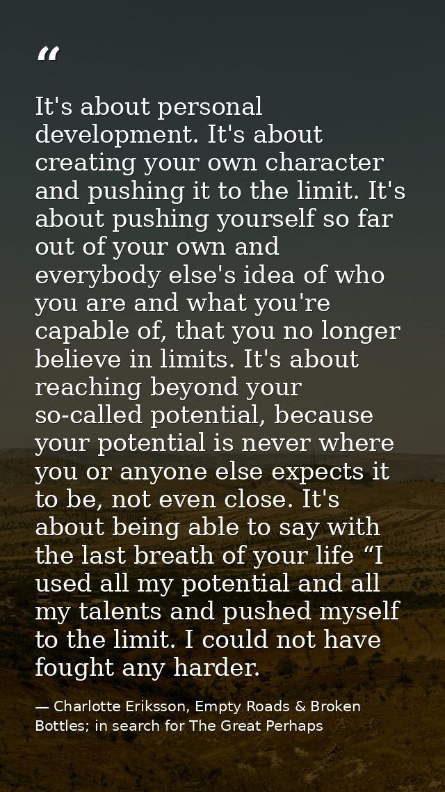 It's about personal development. It's about creating your own character and pushing it to the limit. It's about pushing  — Charlotte Eriksson, Empty Roads & Broken Bottles; in search for The Great Perhaps