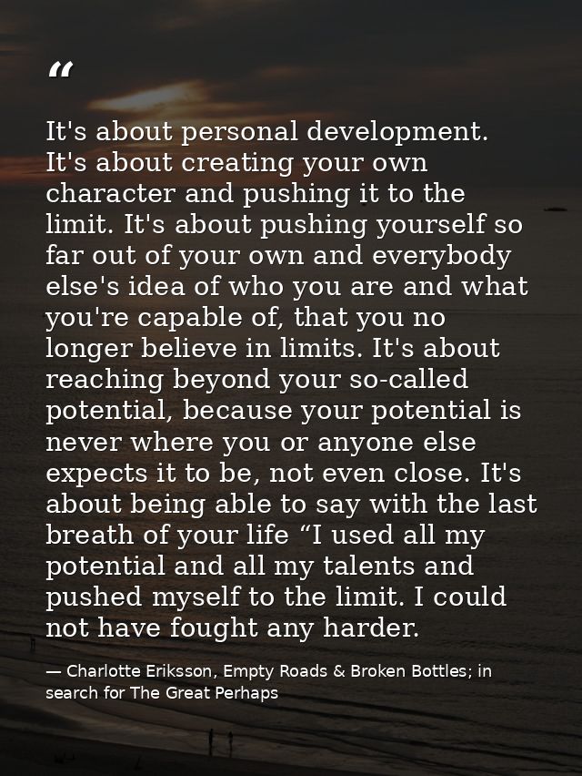 It's about personal development. It's about creating your own character and pushing it to the limit. It's about pushing  — Charlotte Eriksson, Empty Roads & Broken Bottles; in search for The Great Perhaps