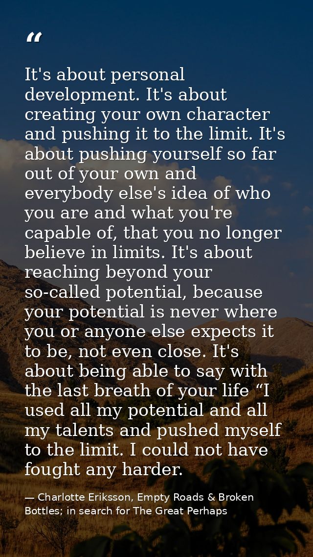 It's about personal development. It's about creating your own character and pushing it to the limit. It's about pushing  — Charlotte Eriksson, Empty Roads & Broken Bottles; in search for The Great Perhaps