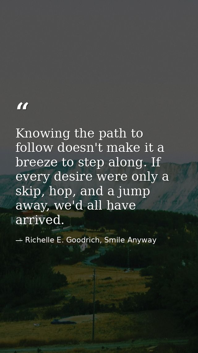 Knowing the path to follow doesn't make it a breeze to step along. If every desire were only a skip, hop, and a jump awa — Richelle E. Goodrich, Smile Anyway