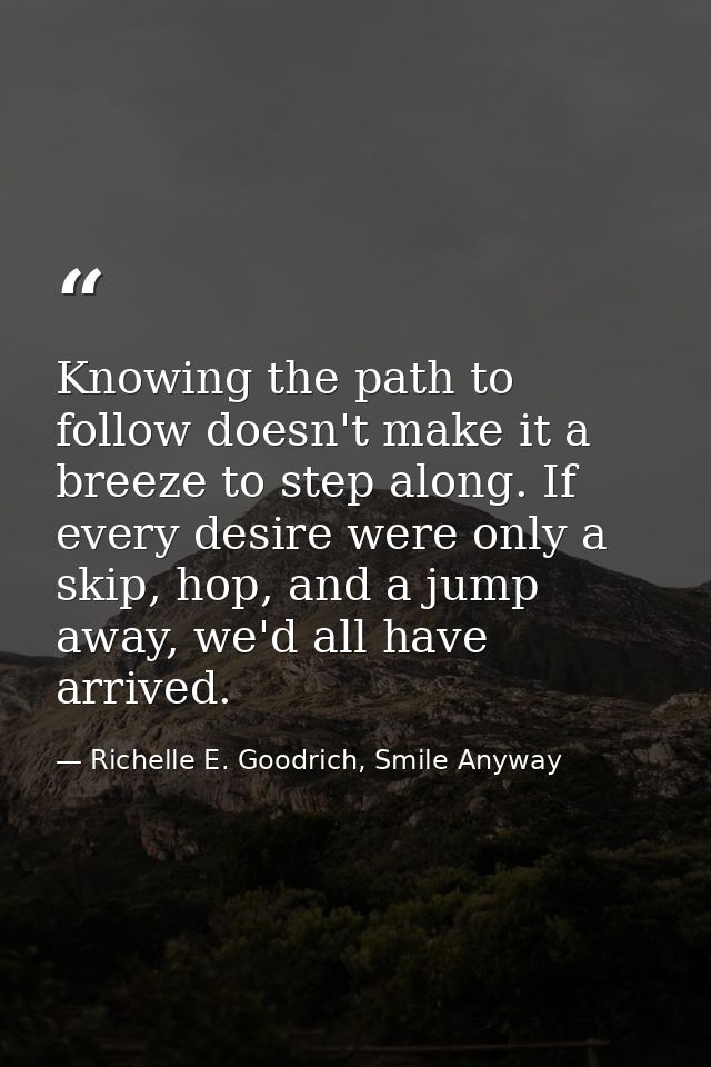 Knowing the path to follow doesn't make it a breeze to step along. If every desire were only a skip, hop, and a jump awa — Richelle E. Goodrich, Smile Anyway
