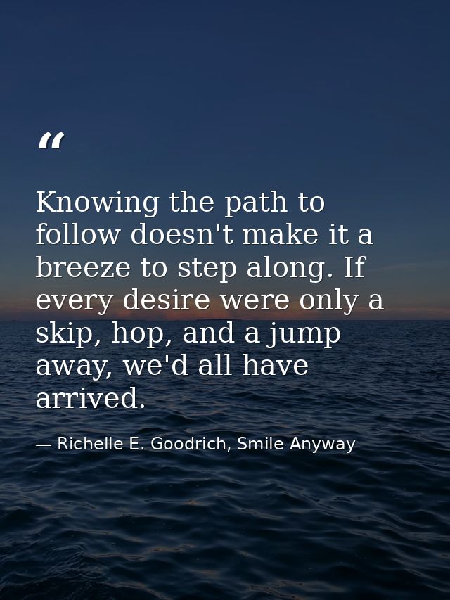 Knowing the path to follow doesn't make it a breeze to step along. If every desire were only a skip, hop, and a jump awa — Richelle E. Goodrich, Smile Anyway