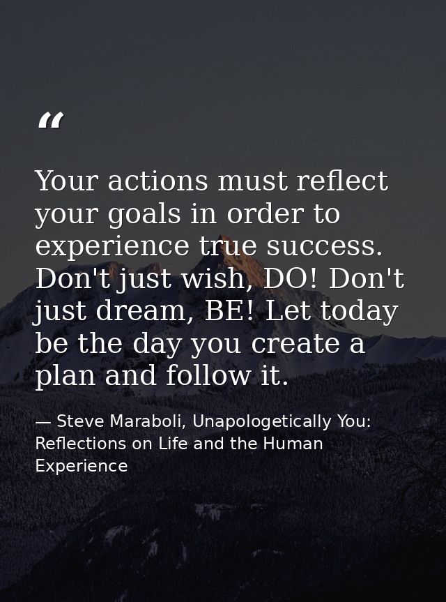 Your actions must reflect your goals in order to experience true success. Don't just wish, DO! Don't just dream, BE! Let — Steve Maraboli, Unapologetically You: Reflections on Life and the Human Experience