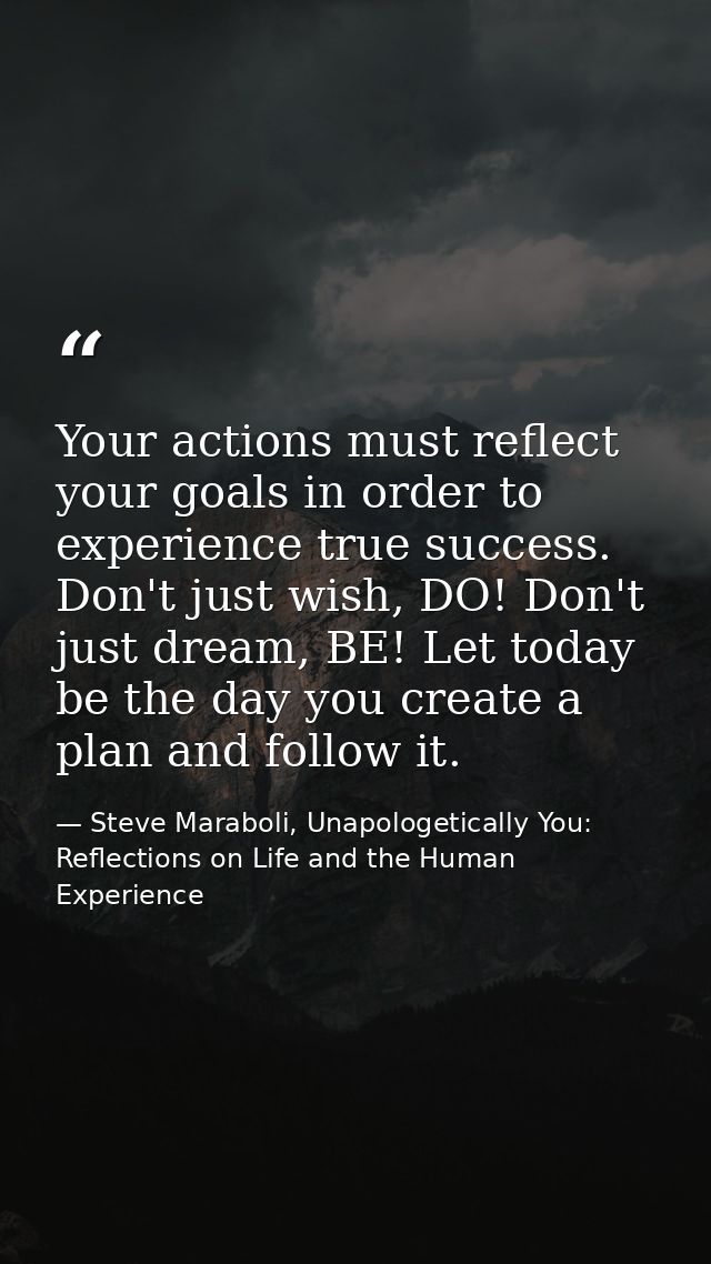 Your actions must reflect your goals in order to experience true success. Don't just wish, DO! Don't just dream, BE! Let — Steve Maraboli, Unapologetically You: Reflections on Life and the Human Experience