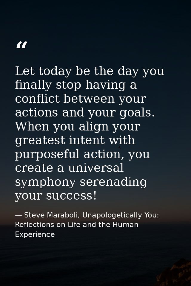 Let today be the day you finally stop having a conflict between your actions and your goals. When you align your greates — Steve Maraboli, Unapologetically You: Reflections on Life and the Human Experience