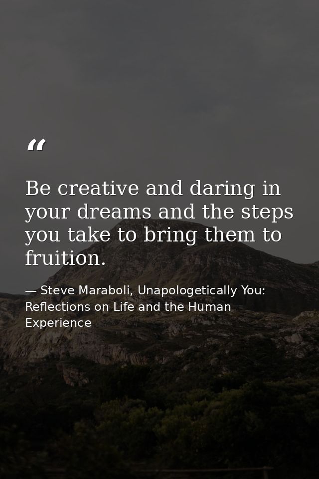 Be creative and daring in your dreams and the steps you take to bring them to fruition. — Steve Maraboli, Unapologetically You: Reflections on Life and the Human Experience