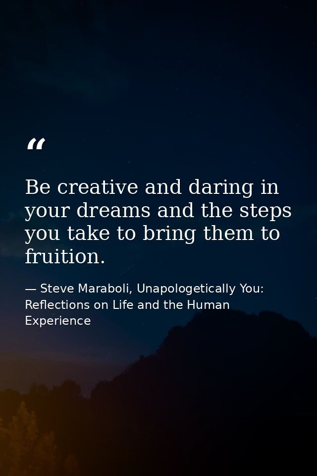 Be creative and daring in your dreams and the steps you take to bring them to fruition. — Steve Maraboli, Unapologetically You: Reflections on Life and the Human Experience