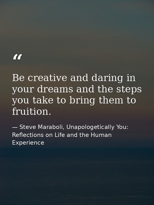 Be creative and daring in your dreams and the steps you take to bring them to fruition. — Steve Maraboli, Unapologetically You: Reflections on Life and the Human Experience