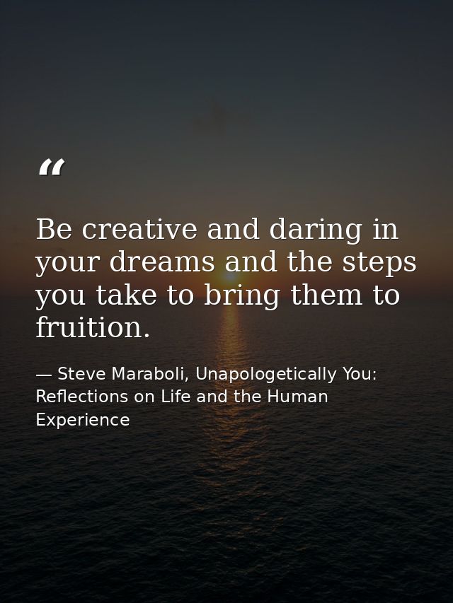 Be creative and daring in your dreams and the steps you take to bring them to fruition. — Steve Maraboli, Unapologetically You: Reflections on Life and the Human Experience