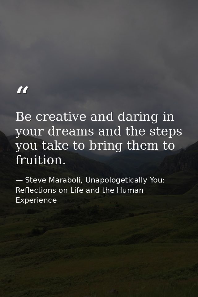 Be creative and daring in your dreams and the steps you take to bring them to fruition. — Steve Maraboli, Unapologetically You: Reflections on Life and the Human Experience