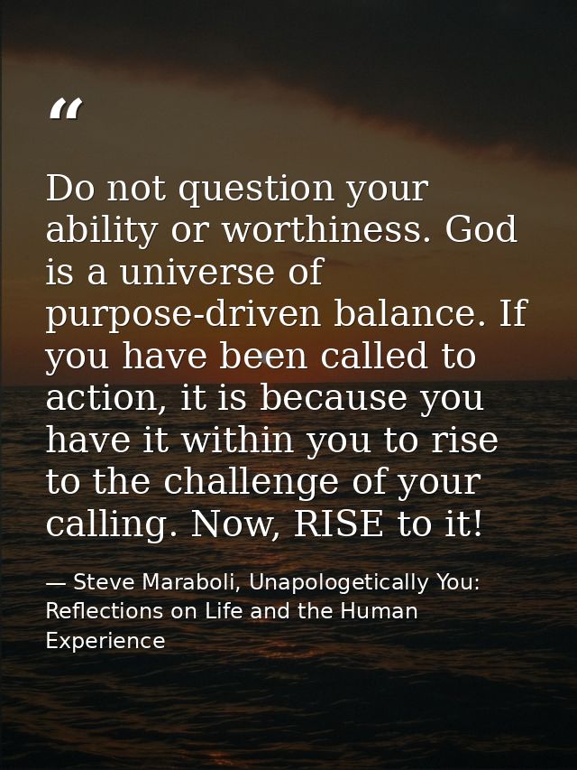 Do not question your ability or worthiness. God is a universe of purpose-driven balance. If you have been called to acti — Steve Maraboli, Unapologetically You: Reflections on Life and the Human Experience