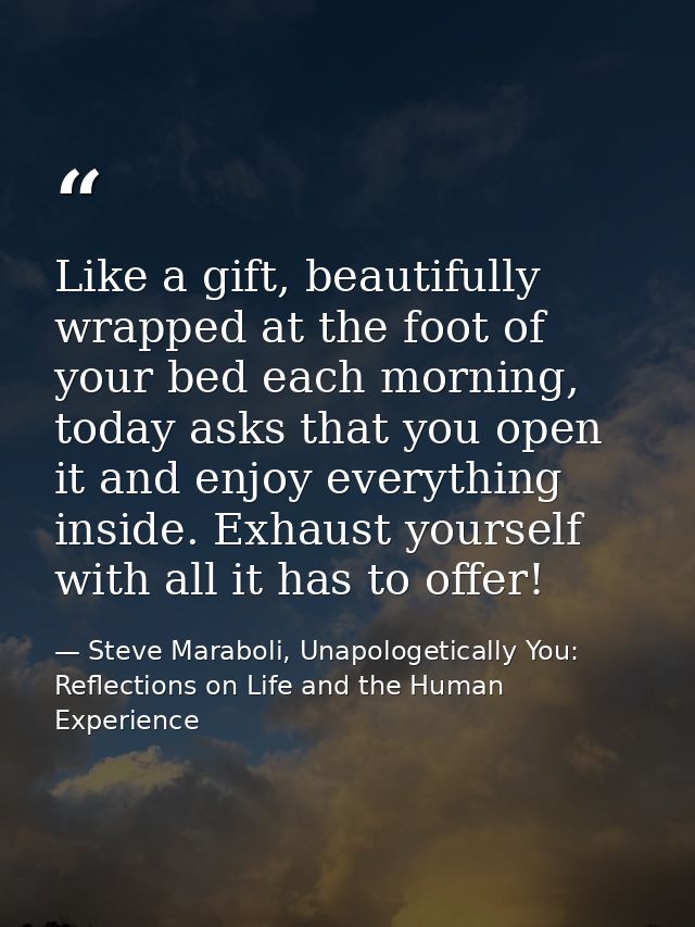 Like a gift, beautifully wrapped at the foot of your bed each morning, today asks that you open it and enjoy everything  — Steve Maraboli, Unapologetically You: Reflections on Life and the Human Experience