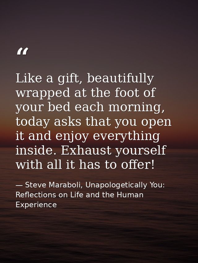 Like a gift, beautifully wrapped at the foot of your bed each morning, today asks that you open it and enjoy everything  — Steve Maraboli, Unapologetically You: Reflections on Life and the Human Experience