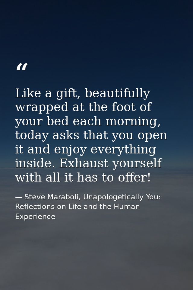 Like a gift, beautifully wrapped at the foot of your bed each morning, today asks that you open it and enjoy everything  — Steve Maraboli, Unapologetically You: Reflections on Life and the Human Experience