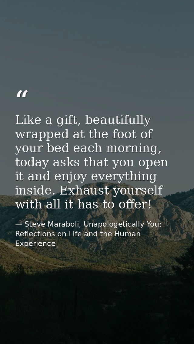Like a gift, beautifully wrapped at the foot of your bed each morning, today asks that you open it and enjoy everything  — Steve Maraboli, Unapologetically You: Reflections on Life and the Human Experience