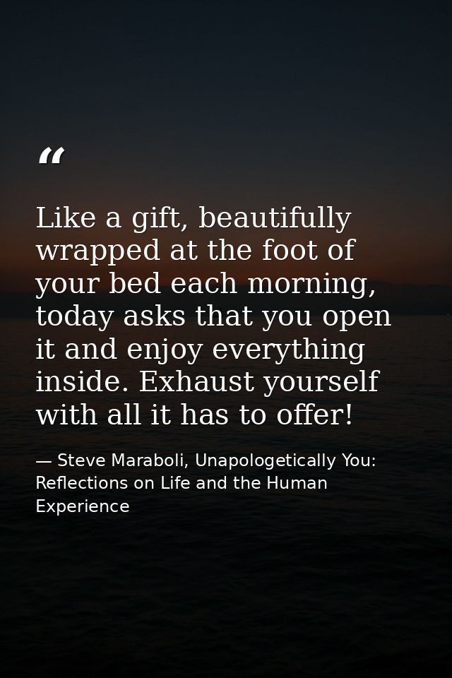 Like a gift, beautifully wrapped at the foot of your bed each morning, today asks that you open it and enjoy everything  — Steve Maraboli, Unapologetically You: Reflections on Life and the Human Experience