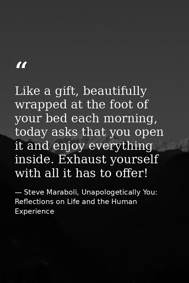 Like a gift, beautifully wrapped at the foot of your bed each morning, today asks that you open it and enjoy everything  — Steve Maraboli, Unapologetically You: Reflections on Life and the Human Experience