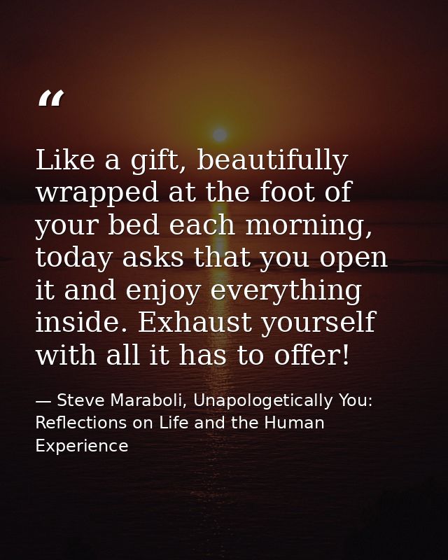 Like a gift, beautifully wrapped at the foot of your bed each morning, today asks that you open it and enjoy everything  — Steve Maraboli, Unapologetically You: Reflections on Life and the Human Experience