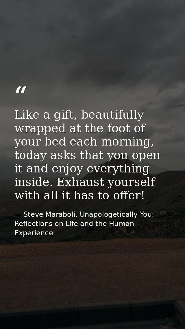 Like a gift, beautifully wrapped at the foot of your bed each morning, today asks that you open it and enjoy everything  — Steve Maraboli, Unapologetically You: Reflections on Life and the Human Experience