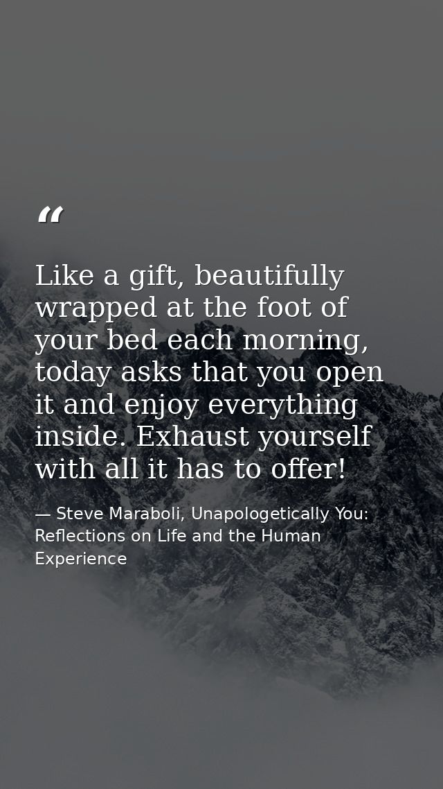 Like a gift, beautifully wrapped at the foot of your bed each morning, today asks that you open it and enjoy everything  — Steve Maraboli, Unapologetically You: Reflections on Life and the Human Experience