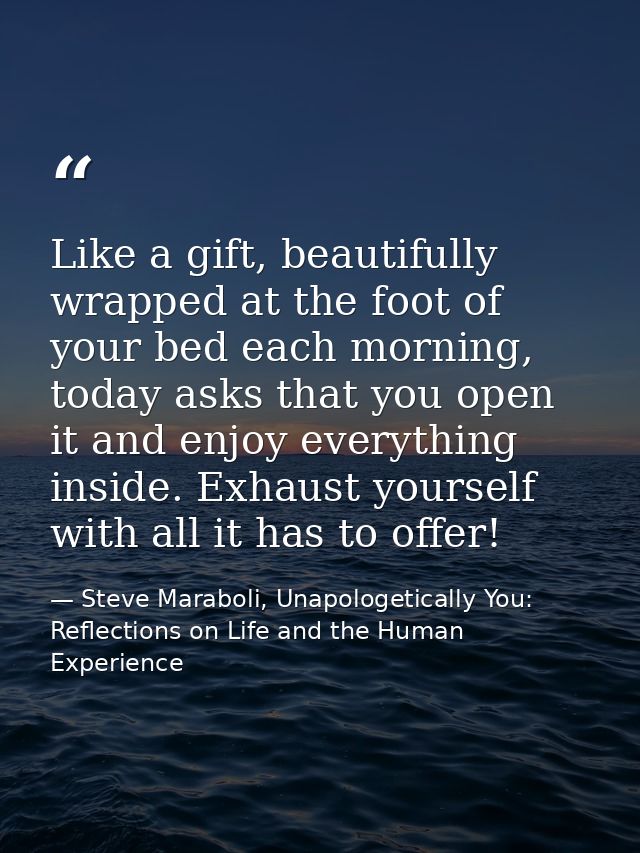 Like a gift, beautifully wrapped at the foot of your bed each morning, today asks that you open it and enjoy everything  — Steve Maraboli, Unapologetically You: Reflections on Life and the Human Experience