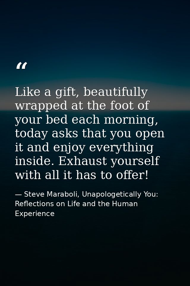 Like a gift, beautifully wrapped at the foot of your bed each morning, today asks that you open it and enjoy everything  — Steve Maraboli, Unapologetically You: Reflections on Life and the Human Experience