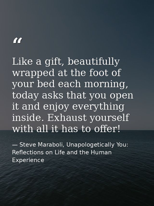 Like a gift, beautifully wrapped at the foot of your bed each morning, today asks that you open it and enjoy everything  — Steve Maraboli, Unapologetically You: Reflections on Life and the Human Experience