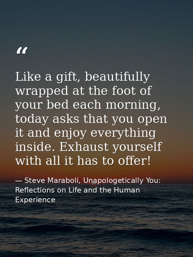 Like a gift, beautifully wrapped at the foot of your bed each morning, today asks that you open it and enjoy everything  — Steve Maraboli, Unapologetically You: Reflections on Life and the Human Experience