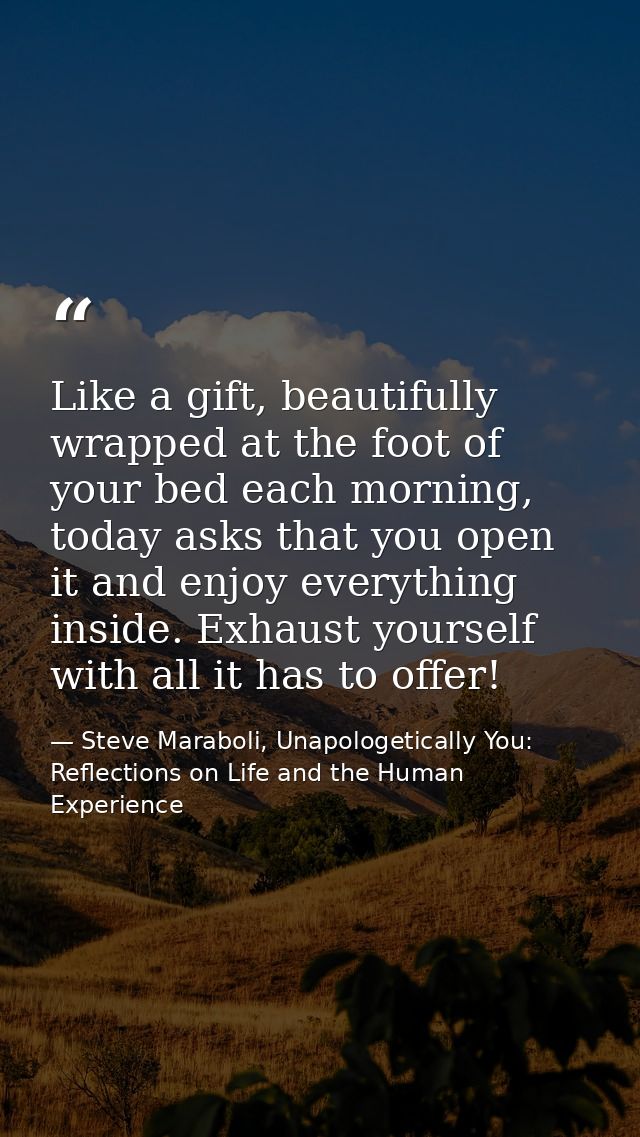 Like a gift, beautifully wrapped at the foot of your bed each morning, today asks that you open it and enjoy everything  — Steve Maraboli, Unapologetically You: Reflections on Life and the Human Experience
