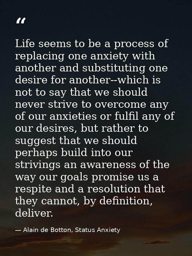 Life seems to be a process of replacing one anxiety with another and substituting one desire for another--which is not t — Alain de Botton, Status Anxiety