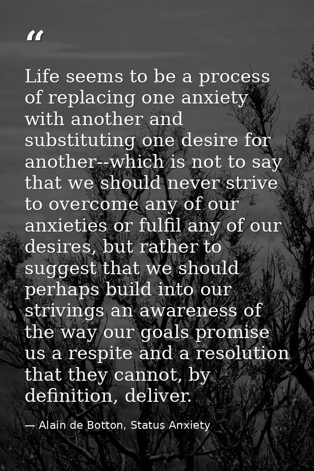 Life seems to be a process of replacing one anxiety with another and substituting one desire for another--which is not t — Alain de Botton, Status Anxiety