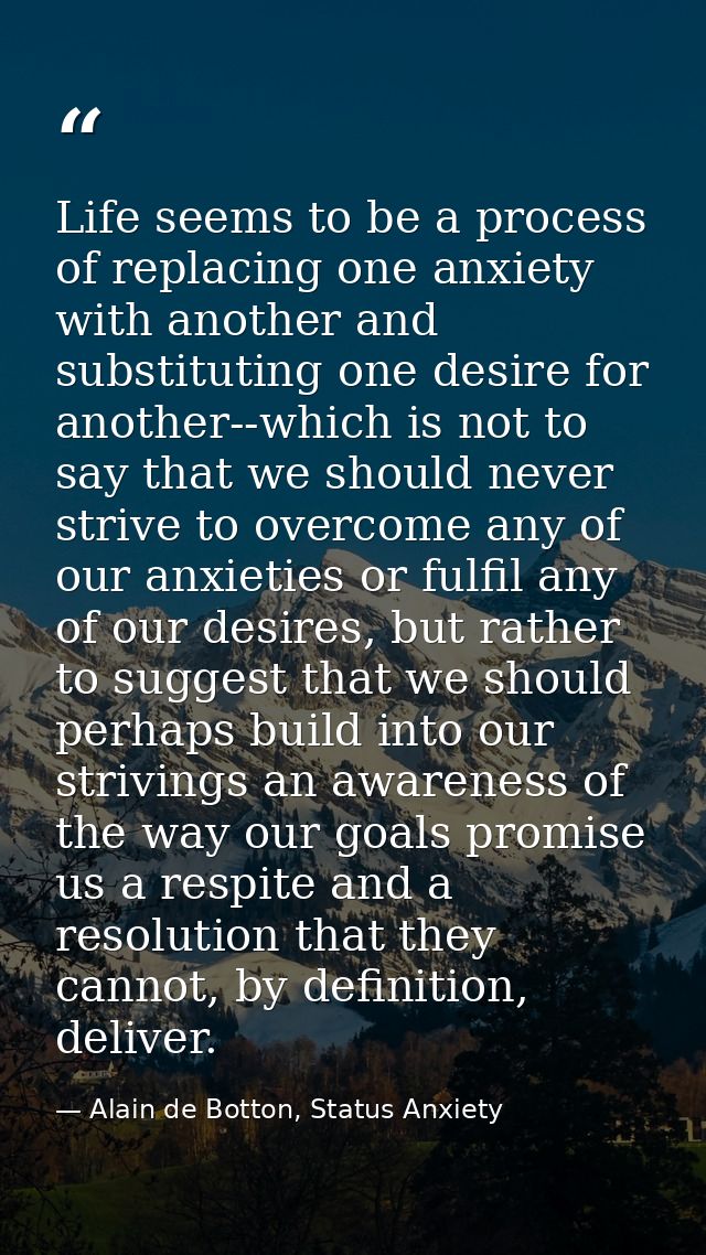 Life seems to be a process of replacing one anxiety with another and substituting one desire for another--which is not t — Alain de Botton, Status Anxiety