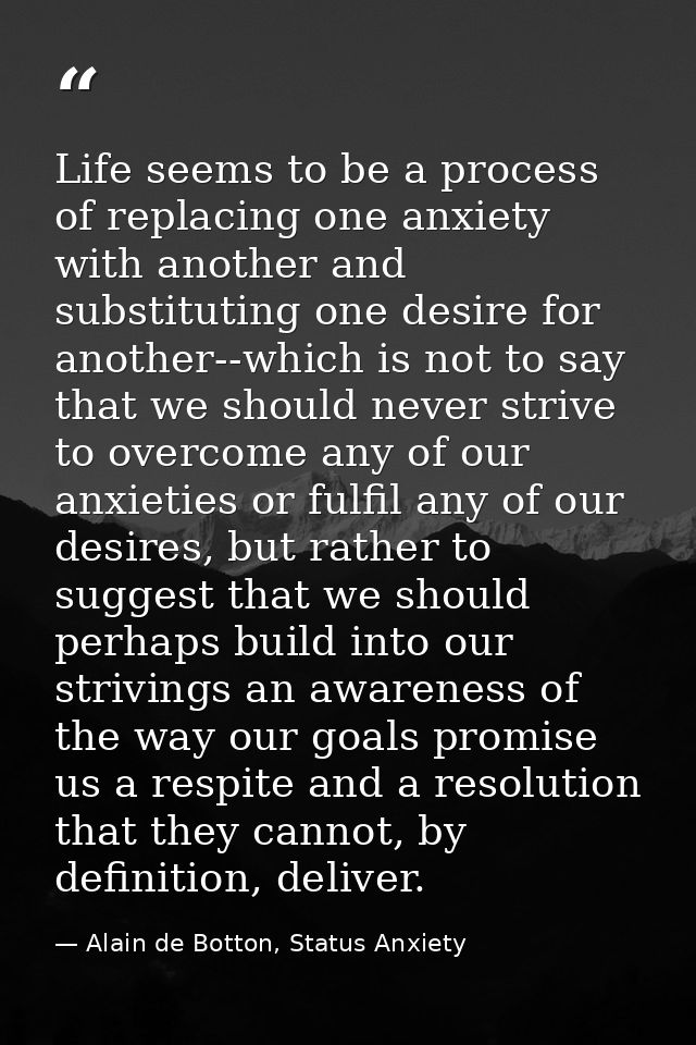 Life seems to be a process of replacing one anxiety with another and substituting one desire for another--which is not t — Alain de Botton, Status Anxiety