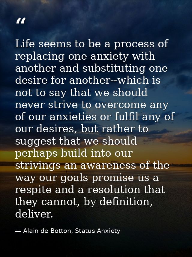 Life seems to be a process of replacing one anxiety with another and substituting one desire for another--which is not t — Alain de Botton, Status Anxiety