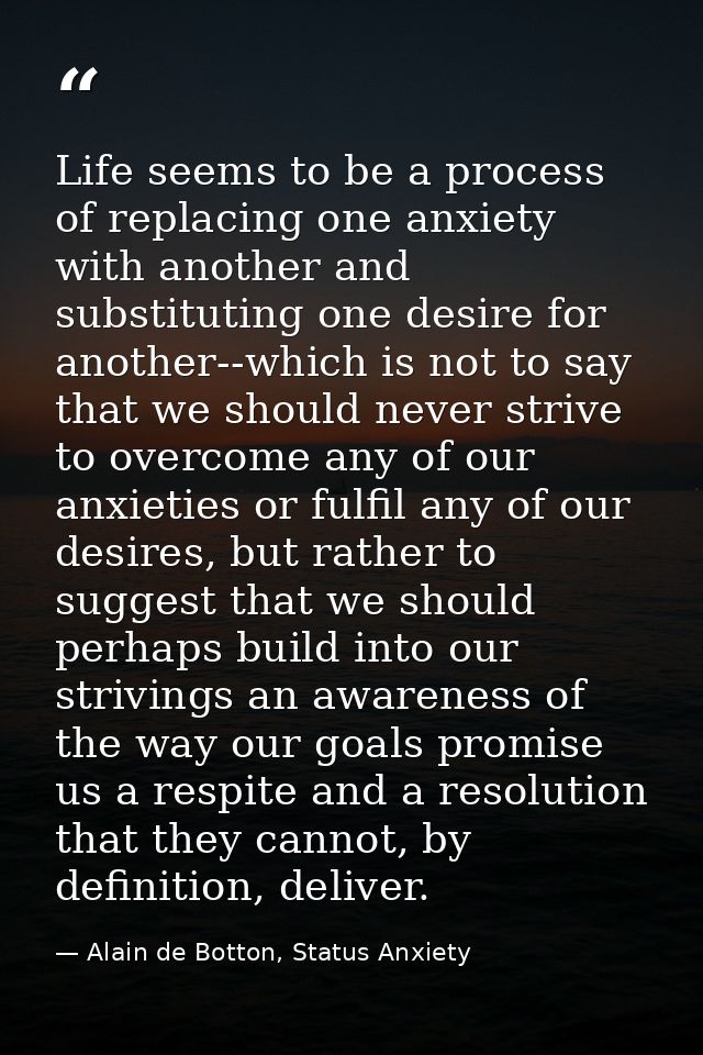 Life seems to be a process of replacing one anxiety with another and substituting one desire for another--which is not t — Alain de Botton, Status Anxiety